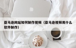 建湖亚马逊网站如何制作视频（亚马逊视频用什么软件制作）
